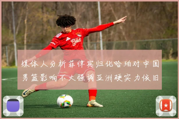 媒体人分析菲律宾归化哈珀对中国男篮影响不大强调亚洲硬实力依旧强劲