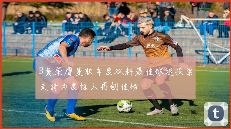 B费荣膺曼联年度双料最佳球迷投票支持力度惊人再创佳绩