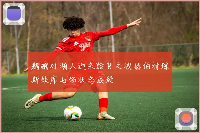 鹈鹕对湖人迎来验货之战赫伯特琼斯缺席七场状态成疑