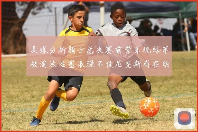 美媒分析骑士总决赛前景乐观绿军被淘汰活塞表现不佳尼克斯存在明显短板