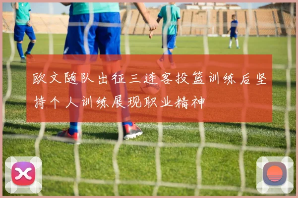 欧文随队出征三连客投篮训练后坚持个人训练展现职业精神