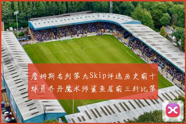 詹姆斯名列第九Skip评选历史前十球员乔丹魔术师鲨鱼居前三科比第七