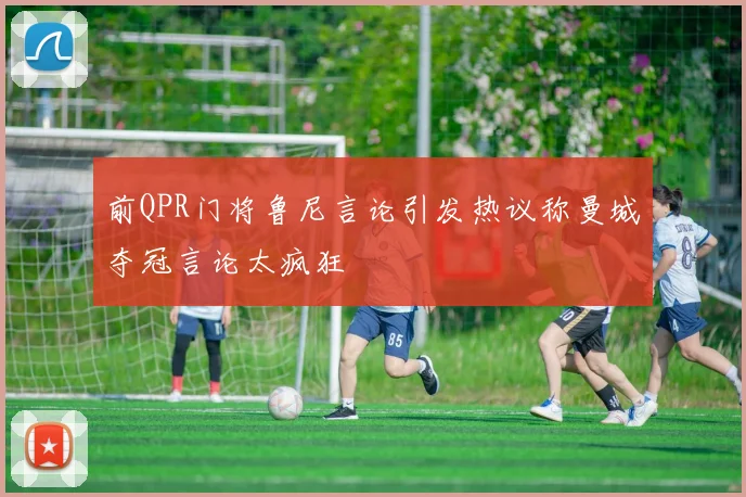 前QPR门将鲁尼言论引发热议称曼城夺冠言论太疯狂