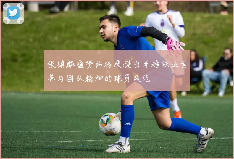 张镇麟盛赞弗格展现出卓越职业素养与团队精神的球员风范