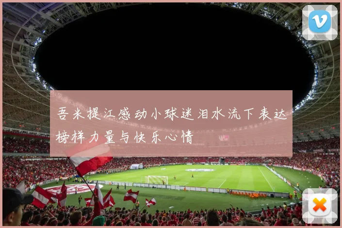 吾米提江感动小球迷泪水流下表达榜样力量与快乐心情