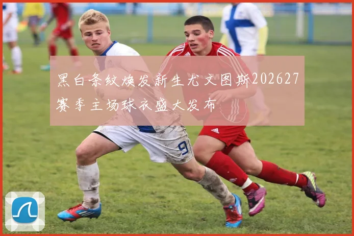 黑白条纹焕发新生尤文图斯202627赛季主场球衣盛大发布