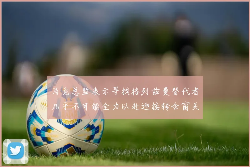马竞总监表示寻找格列兹曼替代者几乎不可能全力以赴迎接转会窗关闭