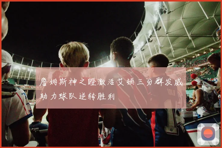 詹姆斯神之瞪激活艾顿三分群发威助力球队逆转胜利
