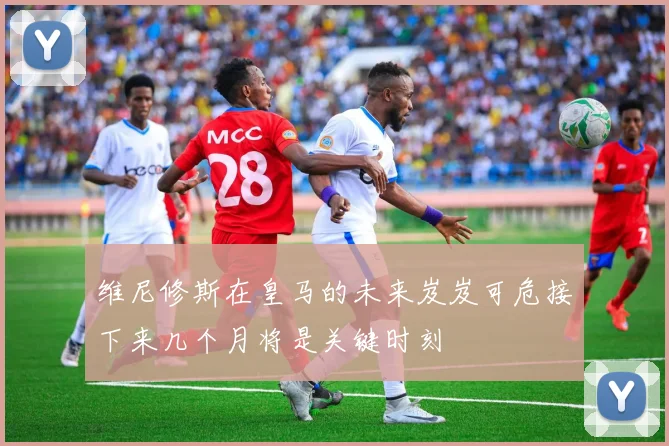 维尼修斯在皇马的未来岌岌可危接下来几个月将是关键时刻