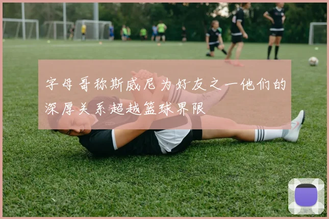 字母哥称斯威尼为好友之一他们的深厚关系超越篮球界限