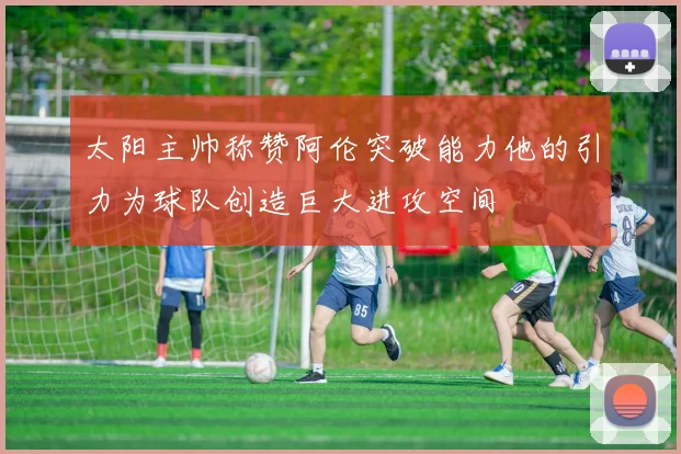 太阳主帅称赞阿伦突破能力他的引力为球队创造巨大进攻空间