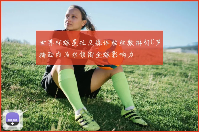 世界杯球星社交媒体粉丝数排行C罗梅西内马尔领衔全球影响力