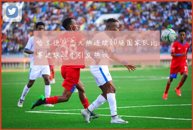 哈兰德状态火热连续10场国家队比赛进球22个引发热议
