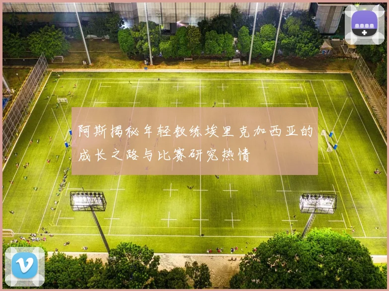 阿斯揭秘年轻教练埃里克加西亚的成长之路与比赛研究热情