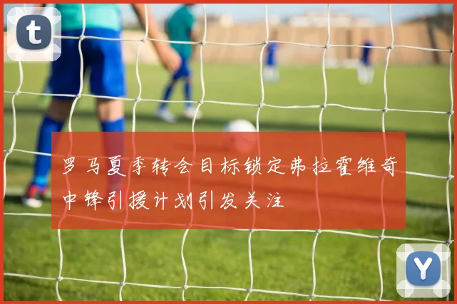 罗马夏季转会目标锁定弗拉霍维奇中锋引援计划引发关注