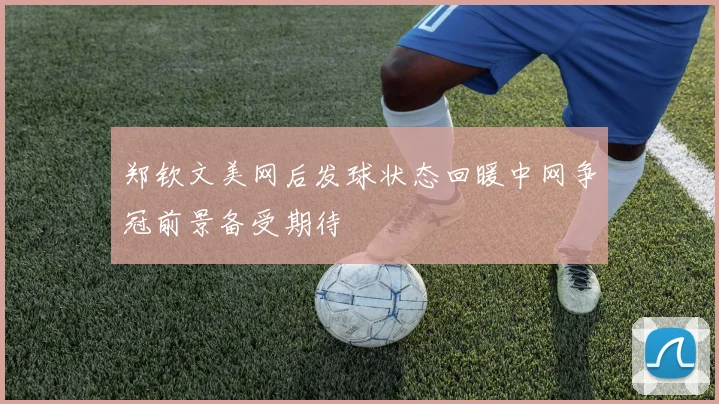郑钦文美网后发球状态回暖中网争冠前景备受期待
